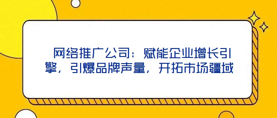  網(wǎng)絡(luò)推廣公司：賦能企業(yè)增長引擎，引爆品牌聲量，開拓市場疆域