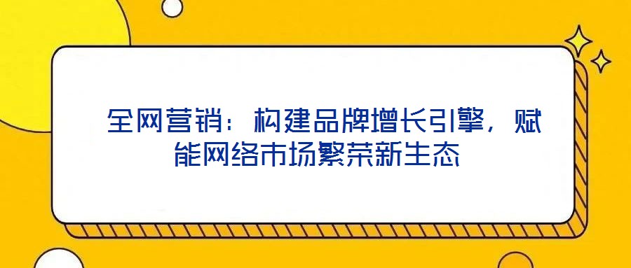  全網營銷：構建品牌增長引擎，賦能網絡市場繁榮新生態