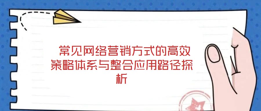  常見(jiàn)網(wǎng)絡(luò)營(yíng)銷(xiāo)方式的高效策略體系與整合應(yīng)用路徑探析