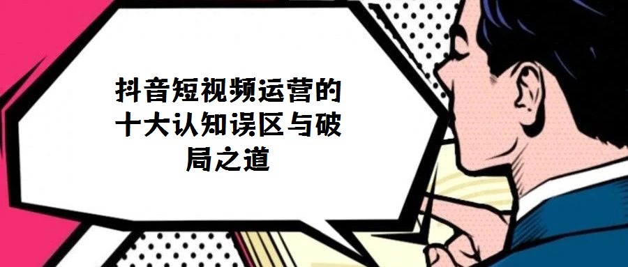 抖音短視頻運(yùn)營(yíng)的十大認(rèn)知誤區(qū)與破局之道
