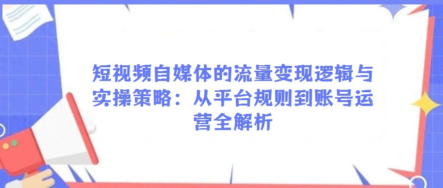 短視頻自媒體的流量變現(xiàn)邏輯與實(shí)操策略：從平臺(tái)規(guī)則到賬號(hào)運(yùn)營(yíng)全解析